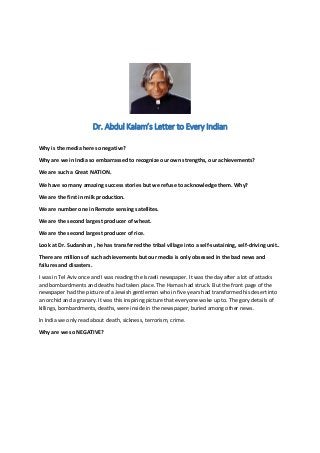 Dr. Abdul Kalam’s Letter to Every Indian
Why is the media here so negative?
Why are we in India so embarrassed to recognize our own strengths, our achievements?
We are such a Great NATION.
We have so many amazing success stories but we refuse to acknowledge them. Why?
We are the first in milk production.
We are number one in Remote sensing satellites.
We are the second largest producer of wheat.
We are the second largest producer of rice.
Look at Dr. Sudarshan , he has transferred the tribal village into a self-sustaining, self-driving unit..
There are millions of such achievements but our media is only obsessed in the bad news and
failures and disasters.
I was in Tel Aviv once and I was reading the Israeli newspaper. It was the day after a lot of attacks
and bombardments and deaths had taken place. The Hamas had struck. But the front page of the
newspaper had the picture of a Jewish gentleman who in five years had transformed his desert into
an orchid and a granary. It was this inspiring picture that everyone woke up to. The gory details of
killings, bombardments, deaths, were inside in the newspaper, buried among other news.
In India we only read about death, sickness, terrorism, crime.
Why are we so NEGATIVE?
 