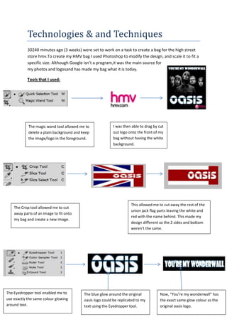 Technologies & and Techniques
           30240 minutes ago (3 weeks) were set to work on a task to create a bag for the high street
           store hmv.To create my HMV bag I used Photoshop to modify the design, and scale it to fit a
           specific size. Although Google isn’t a program,it was the main source for
           my photos and logosand has made my bag what it is today.

           Tools that I used:




            The magic wand tool allowed me to               I was then able to drag by cut
            delete a plain background and keep              out logo onto the front of my
            the image/logo in the foreground.               bag without having the white
                                                            background.




                                                                      This allowed me to cut away the rest of the
    The Crop tool allowed me to cut
                                                                      union jack flag parts leaving the white and
    away parts of an image to fit onto
                                                                      red with the name behind. This made my
    my bag and create a new image.
                                                                      design different so the 2 sides and bottom
                                                                      weren’t the same.




The Eyedropper tool enabled me to          The blue glow around the original           Now, “You’re my wonderwall” has
use exactly the same colour glowing        oasis logo could be replicated to my        the exact same glow colour as the
around text.                               text using the Eyedropper tool.             original oasis logo.
 