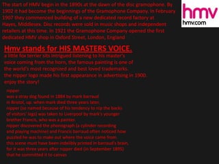 The start of HMV begin in the 1890s at the dawn of the disc gramophone. By
1902 it had become the beginnings of the Gramophone Company. In February
1907 they commenced building of a new dedicated record factory at
Hayes, Middlesex. Disc records were sold in music shops and independent
retailers at this time. In 1921 the Gramophone Company opened the first
dedicated HMV shop in Oxford Street, London, England
Hmv stands for HIS MASTERS VOICE.
a little fox terrier sits intrigued listening to his master's
voice coming from the horn, the famous painting is one of
the world's most recognized and best loved trademarks.
the nipper logo made his first appearance in advertising in 1900.
enjoy the story!
nipper
was a stray dog found in 1884 by mark barraud
in Bristol, up. when mark died three years later,
nipper (so named because of his tendency to nip the backs
of visitors' legs) was taken to Liverpool by mark's younger
brother Francis, who was a painter.
nipper discovered the phonograph (a cylinder recording
and playing machine) and Francis barraud often noticed how
puzzled he was to make out where the voice came from.
this scene must have been indelibly printed in barraud's brain,
for it was three years after nipper died (in September 1895)
that he committed it to canvas
 