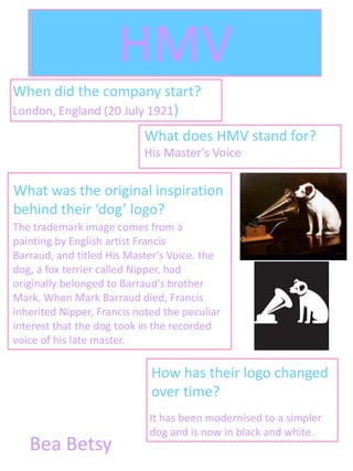 HMV
When did the company start?
London, England (20 July 1921)
                           What does HMV stand for?
                           His Master's Voice

What was the original inspiration
behind their ‘dog’ logo?
The trademark image comes from a
painting by English artist Francis
Barraud, and titled His Master's Voice. the
dog, a fox terrier called Nipper, had
originally belonged to Barraud's brother
Mark. When Mark Barraud died, Francis
inherited Nipper, Francis noted the peculiar
interest that the dog took in the recorded
voice of his late master.

                             How has their logo changed
                             over time?
                            It has been modernised to a simpler
                            dog and is now in black and white.
   Bea Betsy
 