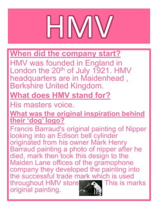 When did the company start?
HMV was founded in England in
London the 20th of July 1921. HMV
headquarters are in Maidenhead ,
Berkshire United Kingdom.
What does HMV stand for?
His masters voice.
What was the original inspiration behind
their ‘dog’ logo?
Francis Barraud's original painting of Nipper
looking into an Edison bell cylinder
originated from his owner Mark Henry
Barraud painting a photo of nipper after he
died, mark then took this design to the
Maiden Lane offices of the gramophone
company they developed the painting into
the successful trade mark which is used
throughout HMV stores today. This is marks
original painting.
 