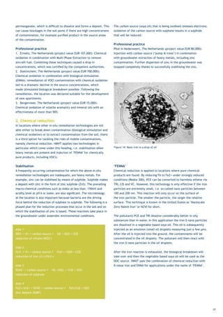 permanganate,	which	is	difficult	to	dissolve	and	forms	a	deposit.	This	    The	carbon	source	(soya	oil)	that	is	being	oxidised	releases	electrons;	
can cause blockages in the soil pores if there are high concentrations     oxidation of the carbon source with sulphate results in a sulphide
of	contamination,	for	example	purified	product	in	the	source	areas	        that will be reduced.
of the contamination.
                                                                           Professional practice
Professional practice                                                      Pilot	in	Nederweert,	The	Netherlands	(project	value	EUR	80,000):	
1.	 Ermelo,	The	Netherlands	(project	value	EUR	107,000):	Chemical	         Injection	with	carbon	source	(‘pump	&	treat’)	in	combination	
oxidation in combination with Multi Phase Extraction to remove             with	groundwater	extraction	of	heavy	metals,	including	zinc	
aircraft fuel. Combining these techniques caused a drop in                 contamination.	Further	dispersion	of	zinc	in	the	groundwater	was	
concentrations,	which	was	certified	by	the	competent	authorities.		        stopped	completely	thanks	to	successfully	stabilising	the	zinc.
2.	 Doetinchem,	The	Netherlands	(project	value	EUR	700,000):	
Chemical oxidation in combination with biological stimulation
(ENNA):	remediation	of	VOCl	contamination	with	chemical	oxidation	
led to a dramatic decline in the source concentrations, which
made stimulated biological breakdown possible. Following the
remediation, the location was declared suitable for the development
of new apartments.
3.	 Bergermeer,	The	Netherlands	(project	value	EUR	15,000):	
Chemical oxidation of volatile aromatics and mineral oils with an
effectiveness	of	more	than	90%.


2. Chemical reduction
In locations where other in-situ remediation technologies are not
able	either	to	break	down	contamination	(biological	stimulation	and	
chemical	oxidation)	or	to	extract	contamination	from	the	soil,	there	
is a third option for tackling the risks of mobile contaminations,
namely chemical reduction. HMVT applies two technologies in
particular which come under this heading, i.e. stabilisation when          Figure 14: Nano iron in a drop of oil

heavy	metals	are	present	and	injection	of	‘FENNA’	for	chemically	
pure	products,	including	VOCl).


Stabilisation                                                              ‘FENNA’
A	frequently	occurring	contamination	for	which	the	above	in-situ	          Chemical reduction is applied to locations where pure chemical
remediation technologies are inadequate, are heavy metals. For             products	are	found.	By	reducing	Fe	to	Fe2+	under	strongly	reduced	
example,	zinc	can	be	stabilised	by	means	of	sulphide.	Sulphide	makes	      conditions	(Redox	300),	PCE	can	be	converted	to	harmless	ethene	via	
a	deposit	with	zinc	in	the	form	of	zinc	sulphide	(ZnS).	The	prevailing	    TRI, CIS and VC. However, this technology is only effective if the iron
macro-chemical	conditions	such	as	redox	at	less	than	-150mV	and	           particles are extremely small, i.e. so-called nano particles between
acidity	level	at	pH	6	or	lower,	are	also	significant.	The	microbiology	    100	and	200	nm.	This	reaction	will	only	occur	on	the	surface	of	
at the location is also important because bacteria are the driving         the iron particle. The smaller the particle, the larger the relative
force behind the reduction of sulphate to sulphide. The following is a     surface.	This	technique	is	known	in	the	United	States	as	‘Nanoscale	
phased plan for the reduction processes that occur in the soil and on      Zero Valent Iron’ or NZVI for short.
which	the	stabilisation	of	zinc	is	based.	These	reactions	take	place	in	
the groundwater under anaerobic environmental conditions.                  The pollutants PCE and TRI dissolve considerably better in oily
                                                                           substances	than	in	water.	In	this	application	the	iron	0	nano	particles	
                                                                           are dissolved in a vegetable based soya oil. This oil is subsequently
step 1                                                                     injected	as	an	emulsion	(small	oil	droplets	measuring	just	a	few	µm).	 	
NO3-	+	H+	+	carbon	source	→				N2	+	H2O	+	CO2	      	                      After	the	oil	is	injected	into	the	ground,	the	contaminants	will	be	
reduction	of	nitrate	(NO3-)                                                concentrated in the oil droplets. The pollutant will then react with
                                                                           the	iron	0	nano	particles	in	the	oil	droplets.	
step 2
Fe3+	+	H+	+	carbon	source	→				Fe2+	+	H2O	+	CO2	 	                         After	the	iron	reaction	is	exhausted,	the	biological	breakdown	will	
reduction	of	iron	(3+)	(Fe3+)                                              take over and then the vegetable based soya oil will be used as the
                                                                           DOC source. HMVT uses the combination of chemical reduction with
step 3                                                                     0-value	iron	and	ENNA	for	applications	under	the	name	of	‘FENNA’.	
SO42−	+	carbon	source	→				HS−/H2S-	+	CO2	+	H2O	
reduction of sulphate


step 4
Fe2+/Zn2+	+	SO42-	+	carbon	source	→				FeS/ZnS	+	H2O		
zinc	deposit	(ISMP)




                                                                                                                                                      17
 