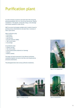 Purification	plant

It	is	often	necessary	to	purify	air	and	water	flows	when	extracting	
polluted	groundwater	and/or	air	from	the	soil	(see	section	‘Physical	
remediation’).	This	depends,	among	other	things,	on	the	discharge	
and emission standards for water and air.


HMVT has several technologies available which it builds in-house for
purifying	various	contaminated	air	and	water	flows.	A	summary	of	
these is given below.


Water purification using:
•	 Strip	towers
•	 Plate	aerator
•	 Sand	filtration
•	 Oil	water	separator	(OWAS)
•	 ‘Wet’	active	carbon
•	 Ion	exchange


Air purification using:
•	 Catalytic	burning
•	 ‘Dry’	active	carbon
•	 Corona	pulsed	plasma	(industrial	air	cleansing)
•	 Oxicator
•	 Biofilter	(biobed)


The	design	and	spatial	assessment	of	the	different	purification	
installations	depends	very	much	on	the	flow	to	be	treated	and	the	
extracted contamination.


The	photographs	below	show	various	purification	installations.




                                                                        Figure 19: Air stripping tower




                         Figure 17: Catalytic burning                   Figure 18: Sand filtration




                                                                                                         21
 