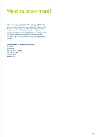 Want to know more?

HMVT	would	very	much	like	to	meet	the	challenge	of	finding	the	
optimum solution to your soil, water or air problem. Our strength?
Know-how,	years	of	experience	and	an	innovative	outlook.	Would	
you like to know more about the possibilities we offer in the area
of in-situ remediation? Our consultants are always willing to answer
your	queries	and	provide	you	with	more	information.	Also	visit	
www.hmvt.eu	for	more	information	on	our	specific	products	and	
services.



Hannover Milieu- en Veiligheidstechniek B.V.
P.O.	Box	174
6710	BD	Ede	
T	NL	+	31	(0)318	-	624	624
T	BE	+	32	(0)3	-	609	55	30
E info@hmvt.nl
www.hmvt.nl




                                                                       23
 