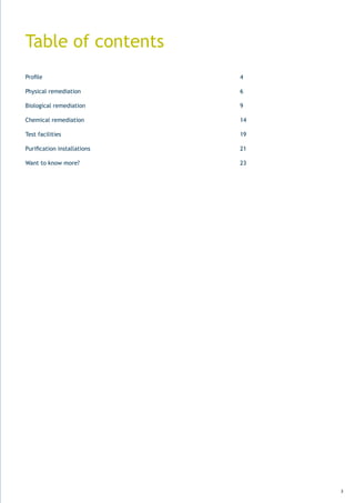 Table of contents
Profile	 	        	       	   	   	   	   	   	   	   4

Physical remediation                                  6

Biological remediation                                9

Chemical	remediation	 	       	   	   	   	   	   	   14

Test facilities                                       19

Purification	installations	   	   	   	   	   	   	   21

Want to know more?                                    23




                                                           3
 