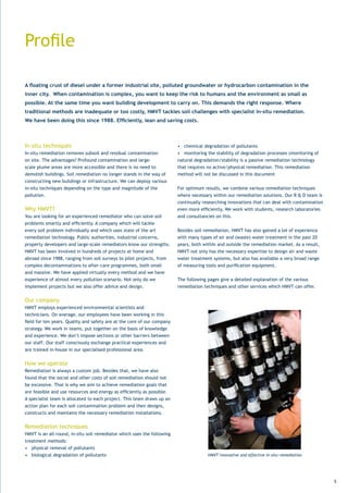 Profile

A floating crust of diesel under a former industrial site, polluted groundwater or hydrocarbon contamination in the
inner city. When contamination is complex, you want to keep the risk to humans and the environment as small as
possible. At the same time you want building development to carry on. This demands the right response. Where
traditional methods are inadequate or too costly, HMVT tackles soil challenges with specialist in-situ remediation.
We have been doing this since 1988. Efficiently, lean and saving costs.



In-situ techniques                                                        •	 chemical	degradation	of	pollutants
In-situ remediation removes subsoil and residual contamination            •	 monitoring	the	stability	of	degradation	processes	(monitoring	of	
on site. The advantages? Profound contamination and large-                natural degradation/stability is a passive remediation technology
scale plume areas are more accessible and there is no need to             that requires no active/physical remediation. This remediation
demolish buildings. Soil remediation no longer stands in the way of       method will not be discussed in this document
constructing new buildings or infrastructure. We can deploy various
in-situ techniques depending on the type and magnitude of the             For optimum results, we combine various remediation techniques
pollution.                                                                where necessary within our remediation solutions. Our R & D team is
                                                                          continually researching innovations that can deal with contamination
Why HMVT?                                                                 even	more	efficiently.	We	work	with	students,	research	laboratories	
You are looking for an experienced remediator who can solve soil          and consultancies on this.
problems	smartly	and	efficiently.	A	company	which	will	tackle	
every soil problem individually and which uses state of the art           Besides soil remediation, HMVT has also gained a lot of experience
remediation technology. Public authorities, industrial concerns,          with	many	types	of	air	and	(waste)	water	treatment	in	the	past	20	
property developers and large-scale remediators know our strengths.       years,	both	within	and	outside	the	remediation	market.	As	a	result,	
HMVT has been involved in hundreds of projects at home and                HMVT not only has the necessary expertise to design air and waste
abroad since 1988, ranging from soil surveys to pilot projects, from      water treatment systems, but also has available a very broad range
complex decontaminations to after-care programmes, both small             of	measuring	tools	and	purification	equipment.
and massive. We have applied virtually every method and we have
experience of almost every pollution scenario. Not only do we             The following pages give a detailed explanation of the various
implement projects but we also offer advice and design.                   remediation techniques and other services which HMVT can offer.


Our company
HMVT employs experienced environmental scientists and
technicians. On average, our employees have been working in this
field	for	ten	years.	Quality	and	safety	are	at	the	core	of	our	company	
strategy. We work in teams, put together on the basis of knowledge
and experience. We don’t impose sections or other barriers between
our staff. Our staff consciously exchange practical experiences and
are trained in-house in our specialised professional area.


How we operate
Remediation is always a custom job. Besides that, we have also
found that the social and other costs of soil remediation should not
be excessive. That is why we aim to achieve remediation goals that
are	feasible	and	use	resources	and	energy	as	efficiently	as	possible.	
A	specialist	team	is	allocated	to	each	project.	This	team	draws	up	an	
action plan for each soil contamination problem and then designs,
constructs and maintains the necessary remediation installations.


Remediation techniques
HMVT is an all-round, in-situ soil remediator which uses the following
treatment methods:
•	 physical	removal	of	pollutants	
•	 biological	degradation	of	pollutants                                                 HMVT innovative and effective in-situ remediation




                                                                                                                                                 5
 
