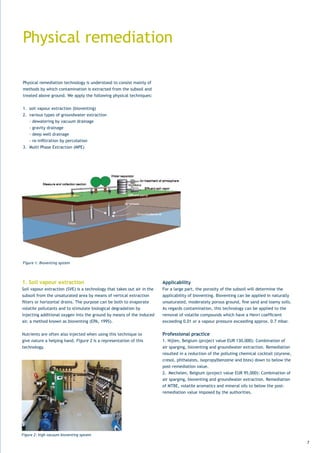 Physical remediation

Physical remediation technology is understood to consist mainly of
methods by which contamination is extracted from the subsoil and
treated above ground. We apply the following physical techniques:


1.	 soil	vapour	extraction	(bioventing)	
2. various types of groundwater extraction
    - dewatering by vacuum drainage
    - gravity drainage
    - deep well drainage
	 -	re-infiltration	by	percolation
3.	 Multi	Phase	Extraction	(MPE)




Figure 1: Bioventing system




1. Soil vapour extraction                                                 Applicability
Soil	vapour	extraction	(SVE)	is	a	technology	that	takes	out	air	in	the	   For a large part, the porosity of the subsoil will determine the
subsoil from the unsaturated area by means of vertical extraction         applicability of bioventing. Bioventing can be applied in naturally
filters	or	horizontal	drains.	The	purpose	can	be	both	to	evaporate	       unsaturated,	moderately	porous	ground,	fine	sand	and	loamy	soils.	
volatile pollutants and to stimulate biological degradation by            As	regards	contamination,	this	technology	can	be	applied	to	the	
injecting additional oxygen into the ground by means of the induced       removal	of	volatile	compounds	which	have	a	Henri	coefficient	
air,	a	method	known	as	bioventing	(EPA,	1995).	                           exceeding	0.01	or	a	vapour	pressure	exceeding	approx.	0.7	mbar.			


Nutrients are often also injected when using this technique to            Professional practice
give nature a helping hand. Figure 2 is a representation of this          1.	Nijlen,	Belgium	(project	value	EUR	130,000):	Combination	of	
technology.                                                               air sparging, bioventing and groundwater extraction. Remediation
                                                                          resulted	in	a	reduction	of	the	polluting	chemical	cocktail	(styrene,	
                                                                          cresol,	phthalates,	isopropylbenzene	and	btex)	down	to	below	the	
                                                                          post-remediation value.
                                                                          2.	 Mechelen,	Belgium	(project	value	EUR	95,000):	Combination	of	
                                                                          air sparging, bioventing and groundwater extraction. Remediation
                                                                          of MTBE, volatile aromatics and mineral oils to below the post-
                                                                          remediation value imposed by the authorities.




Figure 2: high vacuum bioventing system

                                                                                                                                                  7
 
