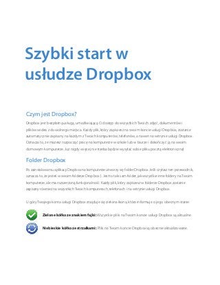 Czym jest Dropbox?
Dropbox jest bezpłatną usługą, umożliwiającą Ci dostęp do wszystkich Twoich zdjęć, dokumentów i
plików wideo z dowolnego miejsca. Każdy plik, który zapiszesz na swoim koncie usługi Dropbox, zostanie
automatycznie zapisany na każdym z Twoich komputerów, telefonów, a nawet na witrynie usługi Dropbox.
Oznacza to, że możesz rozpocząć pracę na komputerze w szkole lub w biurze i dokończyć ją na swoim
domowym komputerze. Już nigdy więcej nie trzeba będzie wysyłać sobie pliku pocztą elektroniczną!
Folder Dropbox
Po zainstalowaniu aplikacji Dropbox na komputerze utworzy się folder Dropbox. Jeśli czytasz ten przewodnik,
oznacza to, że jesteś w swoim folderze Dropbox :). Jest to taki sam folder, jak wszystkie inne foldery na Twoim
komputerze, ale ma rozszerzoną funkcjonalność. Każdy plik, który zapiszesz w folderze Dropbox zostanie
zapisany również na wszystkich Twoich komputerach, telefonach i na witrynie usługi Dropbox.
U góry Twojego konta usługi Dropbox znajduje się zielona ikona, która informuje o jego obecnym stanie:
	 Zielone kółko ze znakiem fajki: Wszystkie pliki na Twoim koncie usługi Dropbox są aktualne.
	 Niebieskie kółko ze strzałkami: Pliki na Twoim koncie Dropbox są obecnie aktualizowane.
Szybki start w
usłudze Dropbox
 