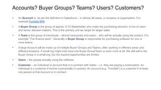 Accounts? Buyer Groups? Teams? Users? Customers?
• An Account is, as per the definition in Salesforce – in almost all cases, a company or organisation. For
example Fondital SPA
• A Buyer Group is the group of approx. 6-10 Stakeholder who make the purchasing decision. A mix of users
and senior decision makers. This is the primary unit we target for larger sales.
• A Team is the group of individuals – almost exclusively end-users – who will be actually using the product. For
example “The finance team”. Generally a Buyer Group is responsible for purchasing software for one or
more teams.
• A large Account will be made up of multiple Buyer Groups and Teams, often working in different areas and
different locations. A small org might only have one Buyer Group/Team or even none at all. We still sell to the
Buyer Group in a small org, but the expand opportunities are limited.
• Users – the people actually using the software.
• Customer – an individual or account that is in-contract with Soldo – i.e. they are paying a subscription. An
individual is a customer if he/she is personally in contract. An account (e.g. “Fondital”) is a customer if at least
one person at that Account is in contract.
 