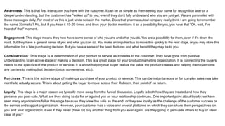Awareness: This is that first interaction you have with the customer. It can be as simple as them seeing your name for recognition later or a
deeper understanding, but the customer has "woken up" to you, even if they don't fully understand who you are just yet. We are pummeled with
these messages daily. For most of us this is just white noise in the market. Does that pharmaceutical company really think I am going to remember
the name Xhimalta? No, but if you hear it 10-20 times and then your doctor mentions it as a possibility for you, you have that "Oh, wait, I've
heard of that" moment.
Engagement: This stage means they now have some sense of who you are and what you do. You are a possibility for them, even if it's down the
road. But they have a general sense of you and what you can do. You make an impulse buy to move this quickly to the next stage, or you may store this
information for a late purchasing decision. But you have a sense of the basic features and what benefit they may be to you.
Consideration: This stage is a determination of your product or service as it relates to the customer. They have gone from passive
understanding to an active stage of making a decision. This is a great stage for your product marketing organization. It is connecting the buyers
needs to the specifics of the product or service. It is about helping that buyer realize the value the product creates and helping them overcome
any barriers to making that decision (price, convenience, etc.).
Purchase: This is the active stage of making a purchase of your product or service. This can be instantaneous or for complex sales may take
months to actually secure. This is about getting the buyer to move across their Rubicon, their point of no return.
Loyalty: This stage is a major reason we typically move away from the funnel discussion. Loyalty is both how they are treated and how they
perceive you post-sale. What are they doing to do for or against you as your relationship continues. One important point about loyalty: we have
seen many organizations fail at this stage because they view the sale as the end, or they see loyalty as the challenge of the customer success or
the service and support organization. However, your customer has a voice and several platforms on which they can share their perspectives on
you and your organization. Even if they never (have to) buy another thing from you ever again, are they going to persuade others to buy or steer
clear of you?
 
