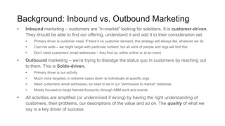 Background: Inbound vs. Outbound Marketing
• Inbound marketing – customers are “in-market” looking for solutions. It is customer-driven.
They should be able to find our offering, understand it and add it to their consideration set.
• Primary driver is customer need. If there’s no customer demand, this strategy will always fail, whatever we do
• Cast net wide – we might target with particular content, but all sorts of people and orgs will find this
• Don’t need customers’ email addresses – they find us, either online or at an event
• Outbound marketing – we’re trying to dislodge the status quo in customers by reaching out
to them. This is Soldo-driven.
• Primary driver is our activity
• Much more targeted, in extreme cases down to individuals at specific orgs
• Need customers’ email addresses, so need to be in our “permission to market” database
• Mostly focused on large Named Accounts, through ABM work and events
• All activities are amplified (or undermined if wrong) by having the right understanding of
customers, their problems, our descriptions of the value and so on. The quality of what we
say is a key driver of success
 