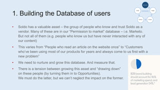 1. Building the Database of users
• Soldo has a valuable asset – the group of people who know and trust Soldo as a
vendor. Many of these are in our “Permission to market” database – i.e. Marketo.
But not all of them (e.g. people who know us but have never interacted with any of
our content)
• This varies from “People who read an article on the website once” to “Customers
who’ve been using most of our products for years and always come to us first with a
new problem”
• We need to nurture and grow this database. And measure that.
• There is a tension between growing this asset and “drawing down”
on these people (by turning them in to Opportunities).
We must do the latter, but we can’t neglect the impact on the former.
Awareness
Engage
Consider
Purchase
Loyalty
 