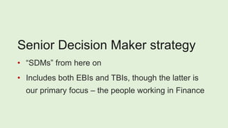Senior Decision Maker strategy
• “SDMs” from here on
• Includes both EBIs and TBIs, though the latter is
our primary focus – the people working in Finance
 