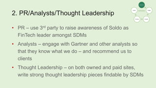 2. PR/Analysts/Thought Leadership
• PR – use 3rd party to raise awareness of Soldo as
FinTech leader amongst SDMs
• Analysts – engage with Gartner and other analysts so
that they know what we do – and recommend us to
clients
• Thought Leadership – on both owned and paid sites,
write strong thought leadership pieces findable by SDMs
Awareness
Engage
Consider
Purchase
Loyalty
 