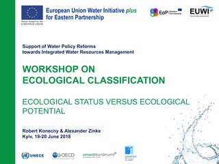 European Union Water Initiative plus
for Eastern Partnership
© iStockphoto.com/ansonsaw
Support of Water Policy Reforms
towards Integrated Water Resources Management
WORKSHOP ON
ECOLOGICAL CLASSIFICATION
ECOLOGICAL STATUS VERSUS ECOLOGICAL
POTENTIAL
Robert Konecny & Alexander Zinke
Kyiv, 19-20 June 2018
 