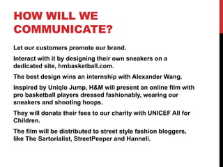 HOW WILL WE
COMMUNICATE?
Let our customers promote our brand.
Interact with it by designing their own sneakers on a
dedicated site, hmbasketball.com.
The best design wins an internship with Alexander Wang.
Inspired by Uniqlo Jump, H&M will present an online film with
pro basketball players dressed fashionably, wearing our
sneakers and shooting hoops.
They will donate their fees to our charity with UNICEF All for
Children.
The film will be distributed to street style fashion bloggers,
like The Sartorialist, StreetPeeper and Hanneli.
 
