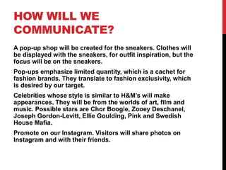 HOW WILL WE
COMMUNICATE?
A pop-up shop will be created for the sneakers. Clothes will
be displayed with the sneakers, for outfit inspiration, but the
focus will be on the sneakers.
Pop-ups emphasize limited quantity, which is a cachet for
fashion brands. They translate to fashion exclusivity, which
is desired by our target.
Celebrities whose style is similar to H&M’s will make
appearances. They will be from the worlds of art, film and
music. Possible stars are Chor Boogie, Zooey Deschanel,
Joseph Gordon-Levitt, Ellie Goulding, Pink and Swedish
House Mafia.
Promote on our Instagram. Visitors will share photos on
Instagram and with their friends.
 