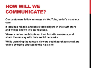HOW WILL WE
COMMUNICATE?
Our customers follow runways on YouTube, so let’s make our
own.
It includes models and basketball players in the H&M store
and will be shown live on YouTube.
Viewers online could vote on their favorite sneakers, and
share the runway with their social networks.
While watching the runway, viewers could purchase sneakers
online by being directed to the H&M site.
 