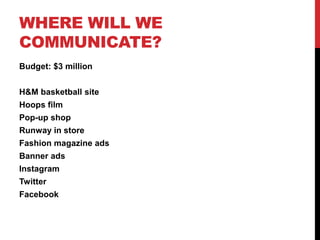 WHERE WILL WE
COMMUNICATE?
Budget: $3 million


H&M basketball site
Hoops film
Pop-up shop
Runway in store
Fashion magazine ads
Banner ads
Instagram
Twitter
Facebook
 