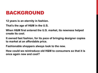 BACKGROUND
12 years is an eternity in fashion.
That’s the age of H&M in the U.S.
When H&M first entered the U.S. market, its newness helped
create its cool.
It owned fast fashion, for its pace of bringing designer copies
to market at an affordable price.
Fashionable shoppers always look to the new.
How could we reintroduce old H&M to consumers so that it is
once again new and cool?
 