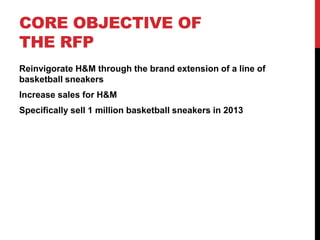 CORE OBJECTIVE OF
THE RFP
Reinvigorate H&M through the brand extension of a line of
basketball sneakers
Increase sales for H&M
Specifically sell 1 million basketball sneakers in 2013
 