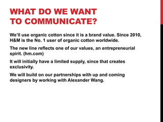 WHAT DO WE WANT
TO COMMUNICATE?
We’ll use organic cotton since it is a brand value. Since 2010,
H&M is the No. 1 user of organic cotton worldwide.
The new line reflects one of our values, an entrepreneurial
spirit. (hm.com)
It will initially have a limited supply, since that creates
exclusivity.
We will build on our partnerships with up and coming
designers by working with Alexander Wang.
 