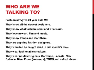 WHO ARE WE
TALKING TO?
Fashion savvy 18-24 year olds M/F
They know all the newest designers.
They know what fashion is hot and what’s not.
They love new art, film and music.
They know trends and start them.
They are aspiring fashion designers.
They wouldn’t be caught dead in last month’s look.
They wear fashionable sneakers.
They wear Adidas Originals, Converse, Lacoste, New
Balance, Nike, Puma (sneakers), TOMS and oxford shoes.
 