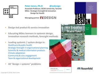 Copyright © 2018, Peter Jones
Peter Jones, Ph.D @redesign
Associate Professor, OCAD University, Toronto
MDes Strategic Foresight & Innovation
Design for Health
Managing partner Redesign Network
• Design-led product & service innovation
• Educating MDes learners in systemic design,
innovation research methods, foresight methods
• Leading systemic / system design in:
Healthcare & public health
Strategic foresight in organizational planning
Scientific & medical information products
Climate adaptation
Community & civic engagement
Team & organizational development
• All “design + systems” problems
 