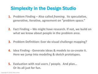 Copyright © 2018, Peter Jones
Simplexity in the Design Studio
1. Problem Finding – Also called framing. Its speculative,
generative, iterative, agreement on “problem space.”
2. Fact Finding – We might have research. If not, we build on
what we know about people in the problem area.
3. Problem Definition: Ever do visual challenge mapping?
4. Idea Finding - Generate ideas & models to co-create it.
Here we jump into modeling & sketch prototypes.
5. Evaluation with real users / people. And plan…
Or its all just for fun.
 
