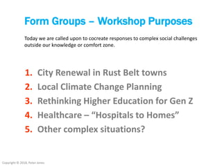 Copyright © 2018, Peter Jones
Form Groups – Workshop Purposes
1. City Renewal in Rust Belt towns
2. Local Climate Change Planning
3. Rethinking Higher Education for Gen Z
4. Healthcare – “Hospitals to Homes”
5. Other complex situations?
Today we are called upon to cocreate responses to complex social challenges
outside our knowledge or comfort zone.
 