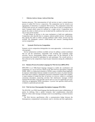 2      Eldorina-Andreea Alergus, Andreea-Paula Jipa


business processes. This interconnection of web services to meet a certain business
process is called Web Service composition. The composition can be viewed as an
aggregation of elementary or composite Web services. The composition means that
existing Web services are combined together on the basis of rules of composition to
meet a demand which cannot be realized by a single service. Composition rules
specify the order in which services are invoked and the conditions that some service
may or may not be invoked.
   A main feature of services is the reuse mechanism to build new applications.
Composition rules describe how to compose coherent global services. In particular,
they specify the order in which, and the conditions under which, services may be
invoked. We distinguish syntactic (XML-based) and semantic (ontology-based)
service composition.

2.1      Syntactic Web Service Composition

Syntactic service composition distinguishes two main approaches: orchestration and
choreography.
   Service orchestration combines available services by adding a central coordinator
that we call the orchestrator, responsible with invoking and combining single
activities. Service choreography defines complex tasks via the definition of the
conversation that should be undertaken by each participant. The overall activity is
then achieved as the composition of peer-to-peer interaction among the collaborative
services.

2.1.1 Business Process Execution Language for Web Services (BPEL4WS)

BPEL4WS in an XML-based language designed to enable the coordination and
composition of a set of services, based on the Web Services Description Language
WSDL. BPEL is a behavioral extension of WSDL using a workflow-based approach.
It expresses relationships between multiple invocations by means of control and data
flow links and it employs a distributed concurrent computation model with variables.
A main construct to model the flow of services is a process, which is a net-based
concurrent description connecting activities that send/receive messages to/from
external WS providers. Each provider can be seen as a port of a particular port type,
which has an appropriate WSDL description. A partner link specifies which activity
is linked to a particular port provider.

2.1.2 Web Services Choreography Description Language (WS-CDL)

The WS-CDL is an XML-based language that describes peer-to-peer collaborations of
parties by defining, from a global viewpoint, their complementary observable
behavior; where order message exchanges result in accomplishing a common business
global.
   The Web Services specifications offer a communication bridge between the
heterogeneous computational environments used to develop and host applications.
 