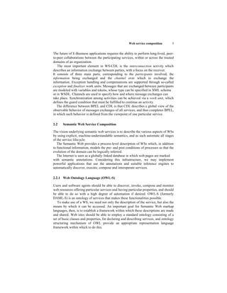 Web service composition        3


The future of E-Business applications requires the ability to perform long-lived, peer-
to-peer collaborations between the participating services, within or across the trusted
domains of an organization.
   The most important element in WS-CDL is the interconnection activity which
describes an information exchange between parties, with a focus on the receiver.
It consists of three main parts, corresponding to the participants involved, the
information being exchanged and the channel over which to exchange the
information. Exception handling and compensations are supported through so-called
exception and finalizer work units. Messages that are exchanged between participants
are modeled with variables and tokens, whose type can be specified in XML schema
or in WSDL. Channels are used to specify how and where message exchanges can
take place. Synchronization among activities can be achieved via a work unit, which
defines the guard condition that must be fulfilled to continue an activity.
   The difference between BPEL and CDL is that CDL describes a global view of the
observable behavior of messages exchanges of all services, and thus completes BPEL,
in which such behavior is defined from the viewpoint of one particular service.

2.2    Semantic Web Service Composition

The vision underlying semantic web services is to describe the various aspects of WSs
by using explicit, machine-understandable semantics, and as such automate all stages
of the service lifecycle.
   The Semantic Web provides a process-level description of WSs which, in addition
to functional information, models the pre- and post conditions of processes so that the
evolution of the domain can be logically inferred.
   The Internet is seen as a globally linked database in which web pages are marked
with semantic annotations. Considering this infrastructure, we may implement
powerful applications that use the annotations and suitable inference engines to
automatically discover, execute, compose and interoperate services.

2.2.1 Web Ontology Language (OWL-S)

Users and software agents should be able to discover, invoke, compose and monitor
web resources offering particular services and having particular properties, and should
be able to do so with a high degree of automation if desired. OWL-S (formerly
DAML-S) is an ontology of services that makes these functionalities possible.
   To make use of a WS, we need not only the description of the service, but also the
means by which it can be accessed. An important goal for Semantic Web markup
languages, then, is to establish a framework within which these descriptions are made
and shared. Web sites should be able to employ a standard ontology consisting of a
set of basic classes and properties, for declaring and describing services, and ontology
structuring mechanism of OWL provide an appropriate representation language
framework within which to do this.
 