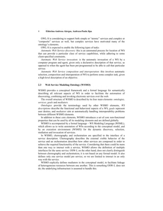 4      Eldorina-Andreea Alergus, Andreea-Paula Jipa


   OWL-S is considering to support both simple or “atomic” services and complex or
“composite” services as well, but complex services have motivated many of the
ontology’s elements.
   OWL-S is expected to enable the following types of tasks:
   Automatic Web Service discovery: this is an automated process for location of WS
that can provide a particular class of service capabilities, while adhering to some
client-specified constraints.
   Automatic Web Service invocation: is the automatic invocation of a WS by a
computer program and agent, given only a declarative description of that service, as
opposed to when the agent has been pre-programmed to be able to call that particular
service.
   Automatic Web Service composition and interoperation: this involves automatic
selection, composition and interoperation of WS to perform some complex task, given
a high-level description of an objective.

2.3    Web Service Modeling Ontology (WSMO)

WSMO provides a conceptual framework and a formal language for semantically
describing all relevant aspects of WS in order to facilitate the automation of
discovering, combining and invoking electronic services over the web.
   The overall structure of WSMO is described by its four main elements: ontologies,
services, goals and mediators.
   Ontologies provide the terminology used by other WSMO elements, WS
descriptions describe the functional and behavioral aspects of a WS, goals represent
user desires, and mediators aim at automatically handling interoperability problems
between different WSMO elements.
   In addition to these core elements, WSMO introduces a set of core non-functional
properties that can be used by all its modeling elements and are defined globally.
   WSMO is accompanied by a formal language – WS Modeling Language (WSML),
which allows us to write annotation of WSs according to the conceptual model, and
by an execution environment (WSMX) for the dynamic discovery, selection,
mediation and invocation of services.
   In WSMO, choreography and orchestration are specified in the interface of a
service description. Choreography describes the external visible behavior of the
service and an orchestration describes how other services are composed in order to
achieve the required functionality of the service. Considering that there could be more
than one way to interact with a service, WSMO allows the definition of multiple
interfaces for the same service. OSW-L on the other hand, does not clearly distinguish
between choreography and orchestration; it is not based on any formal model. It also
defines only one service model per service, so we are limited to interact in an only
way with the service.
   WSMO explicitly defines mediators in the conceptual model, to facilitate linkage
of heterogeneous resources between one another. This is something OSW-L does not
do; the underlying infrastructure is assumed to handle this.
 