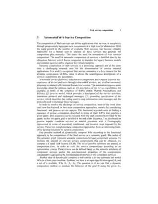 Web service composition        5


3      Automated Web Service Composition
The composition of Web services can define applications that increase in complexity
through progressively aggregate new components at a high level of abstraction. With
the rapid growth in the number of available Web services, has become virtually
impossible for a human user to analyze all these services and generate the
composition plan manually. This raises the need for automation of web services
composition. The need for automatic composition of services is justified also by the
ubiquitous Internet, which forces companies to abandon the legacy business models
and outdated systems and to organize the virtual enterprise.
   Dynamic composition of web services is a promising approach and at the same
time a challenging research area for the dissemination of service oriented
applications. It is widely recognized that service semantics is a key element for the
dynamic composition of WSs, since it allows the unambiguous descriptions of a
service’s capabilities and parameters.
   Automated service discovery, selection and composition are expected to enrich the
experience of service end-users through value-added services, and to allow automated
processes to interact with minimal human intervention. The automation requires some
knowledge about the services, such as: (1) description of the service capabilities, for
example, in terms of the semantics of IOPEs (Input, Output, Preconditions and
Effects); (2) process model, which provides a description of the service activities,
interaction protocol and exchanged messages; (3) grounding specification of the
service, which describes the coding used to map information onto messages and the
protocols used to exchange these messages.
   In order to resolve the challenge of service composition, most of the work done
until now has focused on two main composition approaches, namely by considering
functional and process service aspects. The functional approach aims at finding a
sequence of atomic components described in terms of their IOPEs that matches a
given query. This sequence can be executed from the start conditions provided by the
query, so that the query goal is satisfied at the end of the sequence. The idea based on
process aspects considers services as stateful processes with a choreography
represented in terms of sequential, conditional, and iterative steps imposed by the
service. These two complementary composition approaches form an interesting trade-
off to develop solutions for service composition.
   One possible method of dynamically compose WSs according to the functional
approach, is the computation of the final service as a semantic graph. The nodes of
this semantic graph represent semantic connections between component services. To
increase the amount of relevant service compositions that can be obtained, we
compute a Causal Link Matrix (CLM). The set of possible solutions are pruned, at
composition time, in order to rank the service compositions according to an
optimization criteria. These criteria can be defined based on the semantic similarity of
component services and/or the non-functional properties of the compositions
calculated by aggregating the nonfunctional properties of the component services.
   Another idea of dynamically compose a web service is to use automata and model
WSs as a finite state machine. Problem: we have a an input specification (goal) B, and
a set of n available WSs A1, A2...An. The question is if we can find a dynamic
composition method to simulate the behavior of the goal B using the given A1,
 