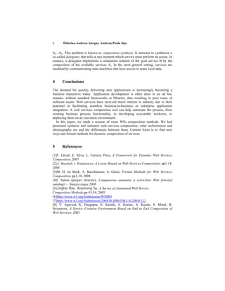6      Eldorina-Andreea Alergus, Andreea-Paula Jipa


A2...An. This problem is known as composition synthesis. It amounts to synthesize a
so-called delegator, that tells at any moment which service must perform an action. In
essence, a delegator implements a simulation relation of the goal service B by the
composition of the available services Ai. In the most general setting, services are
modeled by communicating state machines that have access to some local data.


4      Conclusions
The demand for quickly delivering new applications is increasingly becoming a
business imperative today. Application development is often done in an ad hoc
manner, without standard frameworks or libraries, thus resulting in poor reuse of
software assets. Web services have received much interest in industry due to their
potential in facilitating seamless business-to-business or enterprise application
integration. A web services composition tool can help automate the process, from
creating business process functionality, to developing executable workows, to
deploying them on an execution environment.
   In this paper, we made a resume of some WSs composition methods. We had
presented syntactic and semantic web services composition, what orchestration and
choreography are and the differences between them. Current focus is to find new
ways and formal methods for dynamic composition of services.


5      References

[1]F. Lécué, E. Silva, L. Ferreira Pires, A Framework for Dynamic Web Services
Composition, 2007
[2]A. Muscholl, I. Walukiewicz, A Lower Bound on Web Services Composition, pp1-14,
2008
[3]M. H. ter Beek, A. Bucchiarone, S. Gnesi, Formal Methods for Web Services
Composition, pp1-10, 2008
[4]I. Salom (project director), Compunerea automata a serviciilor Web folosind
ontologii – Sintaza etapa 2008
[5]Jinghai Rao, Xiaomeng Su, A Survey of Automated Web Service
Composition Methods,pp 43-54, 2005
[6]http://www.w3.org/Submission/WSMO
[7]http://www.w3.org/Submission/2004/SUBM-OWL-S-20041122
[8] V. Agarwal, K. Dasgupta, N. Karnik, A. Kumar, A. Kundu, S. Mittal, B.
Srivastava, A Service Creation Environment Based on End to End Composition of
Web Services, 2005
 