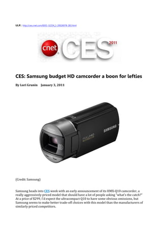 ULR : http://ces.cnet.com/8301-32254_1-20026978-283.html




CES: Samsung budget HD camcorder a boon for lefties
By Lori Grunin January 3, 2011




(Credit: Samsung)


Samsung heads into CES week with an early announcement of its HMX-Q10 camcorder, a
really aggressively priced model that should have a lot of people asking "what's the catch?"
At a price of $299, I'd expect the ultracompact Q10 to have some obvious omissions, but
Samsung seems to make better trade-off choices with this model than the manufacturers of
similarly priced competitors.
 