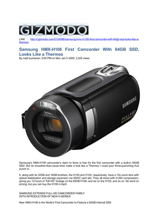 LINK : http://i.gizmodo.com/5124098/samsung-hmx+h106-first-camcorder-with-64gb-ssd-looks-like-a-
thermos

Samsung HMX-H106 First Camcorder With 64GB SSD,
Looks Like a Thermos
By matt buchanan, 9:00 PM on Mon Jan 5 2009, 3,229 views




Samsung's HMX-H106 camcorder's claim to fame is that it's the first camcorder with a built-in 64GB
SSD. But its smoother-than-usual lines make it look like a Thermos I could pour thirst-quenching fruit
punch in.

It, along with its 32GB and 16GB brothers, the H105 and H104, respectively, have a 10x zoom lens with
optical stabilization and storage expansion via SDHC card slot. They all shoot with H.264 compression,
giving you 12 hours of quot;full HDquot; footage on the 64GB H106, and six on the H105, and so on. No word on
pricing, but you can buy the H106 in April.


SAMSUNG EXTENDS FULL-HD CAMCORDER FAMILY
WITH INTRODUCTION OF NEW H-SERIES

New HMX-H106 is the World’s First Camcorder to Feature a 64GB Internal SSD
 