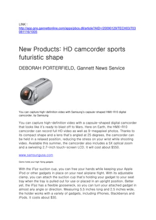 LINK :
http://app.gns.gannettonline.com/apps/pbcs.dll/article?AID=/20090129/TECH03/703
081116/1005




New Products: HD camcorder sports
futuristic shape
DEBORAH PORTERFIELD, Gannett News Service




You can capture high-definition video with Samsung's capsule-shaped HMX-R10 digital
camcorder. by Samsung

You can capture high-definition video with a capsule-shaped digital camcorder
that looks like it's ready to blast off to Mars. Here on Earth, the HMX-R10
camcorder can record full HD video as well as 9-megapixel photos. Thanks to
its compact shape and a lens that's angled at 25 degrees, the camcorder can
be held in a relaxed position, reducing the stress on your wrist while shooting
video. Available this summer, the camcorder also includes a 5X optical zoom
and a swiveling 2.7-inch touch-screen LCD. It will cost about $550.

www.samsungusa.com

Gizmo holds your high-flying gadgets


With the iFlyz suction cup, you can free your hands while keeping your Apple
iPod or other gadgets in place on your next airplane flight. With its adjustable
clamp, you can attach the suction cup that's holding your gadget to your seat
tray when the tray is pulled out for use or placed in an upright position. Better
yet, the iFlyz has a flexible gooseneck, so you can turn your attached gadget in
almost any angle or direction. Measuring 5.5 inches long and 2.5 inches wide,
the holder works with a variety of gadgets, including iPhones, Blackberrys and
iPods. It costs about $30.
 