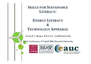 SKILLS FOR SUSTAINABLE
           LITERACY:

      ENERGY LITERACY
            &
    TECHNOLOGY APPRAISAL
  Gavin D. J. Harper, B.R.A.S.S., Cardiff University

EAUC Conference, 2nd April 2009, Warwick University,
 