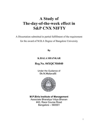 A Study of
       The-day-of-the-week effect in
            S&P CNX NIFTY
A Dissertation submitted in partial fulfillment of the requirement
    for the award of M.B.A Degree of Bangalore University


                               By


                     K.BALA SHANKAR

                  Reg.No. 04XQCM6040

                     Under the Guidance of
                       Dr.N.Malavalli




             M.P.Birla Institute of Management
             Associate Bharatiya Vidya Bhavan
                  #43, Race Course Road
                    Bangalore – 560001




                                                                     1
 