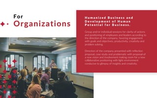 For
Organizations
H u m a n i z e d B u s i n e s s a n d
D e v e l o p m e n t o f H u m a n
P o t e n t i a l f o r B u s i n e s s .
Group and/or individual sessions for clarity of actions
and positioning of employees and leaders according to
the direction of the company, favoring engagement
with goals and objectives, productivity, creativity and
problem solving.
Direction of the company presented with reflection
proposal, case study and problematic with proposal of
a new vision and involvement making room for a new
collaborative positioning with light environment
conducive to glimpsy of insights and creativity.
 