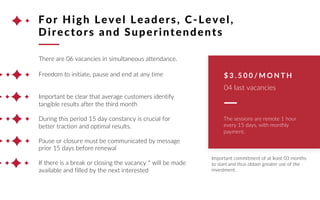 There are 06 vacancies in simultaneous attendance.
Freedom to initiate, pause and end at any time
Important be clear that average customers identify
tangible results after the third month
During this period 15 day constancy is crucial for
better traction and optimal results.
Pause or closure must be communicated by message
prior 15 days before renewal
If there is a break or closing the vacancy * will be made
available and filled by the next interested
For High Level Leaders, C-Level,
Directors and Superintendents
$ 3 . 5 0 0 / M O N T H
04 last vacancies
The sessions are remote 1 hour
every 15 days, with monthly
payment.
Important commitment of at least 03 months
to start and thus obtain greater use of the
investment.
 