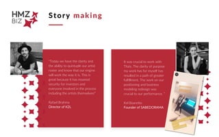 Story making
"Today we have the clarity and
the ability to quintuple our artist
roster and know that our engine
will work the way it is. This is
great because it has moaned
security for investors and
everyone involved in the process
including the artists themselves!”
Rafael Brahma
Director of K2L
It was crucial to work with
Thais. The clarity of purpose
my work has for myself has
resulted in a path of greater
fulfillment. The work on our
positioning and business
modeling redesign was
crucial to our performance. ”
Kel Boaretto
Founder of SABEDORAMA
 