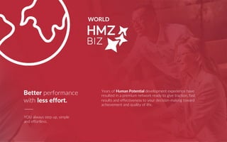 WORLD
Years of Human Potential development experience have
resulted in a premium network ready to give traction, fast
results and effectiveness to your decision-making toward
achievement and quality of life.
YOU always step up, simple
and effortless.
Better performance
with less effort.
 