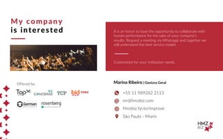 My company
is interested
Offered by:
It is an honor to have the opportunity to collaborate with
human performance for the sake of your company's
results. Request a meeting via Whatsapp and together we
will understand the best service model.
Marina Ribeiro | Gestora Geral
+55 11 989262 2113
mr@hmzbiz.com
Hmzbiz.fyi.to/improve
São Paulo - Miami
Customized for your institution needs.
TCP
 