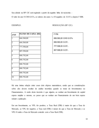 13
Seu cálculo na HP 12C será registado a partir da seguinte linha de raciocínio :
O valor do ano 0 CHS G CF0, os valores dos anos 1 a 10 seguidos de G CFJ e depois F IRR.
EXEMPLO: RESOLUÇÃO (HP 12C):
ANO
FLUXO DE CAIXA (R$)
1 666.560,00
2 666.560,00
3 777.598,00
4 807.598,00
5 888.792,00
6 888.792,00
7 888.792,00
8 888.792,00
9 888.792,00
10 888.792,00
Há uma íntima relação entre esses dois objetos matemáticos, sendo que as considerações
sobre eles devem resultar de análise invertidas quando se tratar de Investimentos ou
Financiamentos. A razão desta inversão é que alguém, ao realizar um Investimento de capital
espera ampliar o mesmo, ao passo que ao realizar um Financiamento de um bem espera
reduzir a aplicação.
Em um Investimento, se VPL for positivo, a Taxa Real (TIR) é maior do que a Taxa de
Mercado, se VPL for negativo, a Taxa real (TIR) é menor do que a Taxa de Mercado e se
VPL=0 então a Taxa de Mercado coincide com a Taxa Real (TIR).
F FIN
666.560,00 CHS G CFo
666.560,00 G CFJ
777.598,00 G CFJ
807.598,00 G CFJ
888.792,00 G CFJ
6 G NJ
F IRR 110,09 %
 