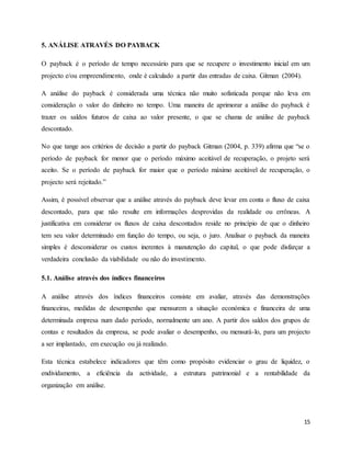15
5. ANÁLISE ATRAVÉS DO PAYBACK
O payback é o período de tempo necessário para que se recupere o investimento inicial em um
projecto e/ou empreendimento, onde é calculado a partir das entradas de caixa. Gitman (2004).
A análise do payback é considerada uma técnica não muito sofisticada porque não leva em
consideração o valor do dinheiro no tempo. Uma maneira de aprimorar a análise do payback é
trazer os saldos futuros de caixa ao valor presente, o que se chama de análise de payback
descontado.
No que tange aos critérios de decisão a partir do payback Gitman (2004, p. 339) afirma que “se o
período de payback for menor que o período máximo aceitável de recuperação, o projeto será
aceito. Se o período de payback for maior que o período máximo aceitável de recuperação, o
projecto será rejeitado.”
Assim, é possível observar que a análise através do payback deve levar em conta o fluxo de caixa
descontado, para que não resulte em informações desprovidas da realidade ou errôneas. A
justificativa em considerar os fluxos de caixa descontados reside no princípio de que o dinheiro
tem seu valor determinado em função do tempo, ou seja, o juro. Analisar o payback da maneira
simples é desconsiderar os custos inerentes à manutenção do capital, o que pode disfarçar a
verdadeira conclusão da viabilidade ou não do investimento.
5.1. Análise através dos índices financeiros
A análise através dos índices financeiros consiste em avaliar, através das demonstrações
financeiras, medidas de desempenho que mensurem a situação económica e financeira de uma
determinada empresa num dado período, normalmente um ano. A partir dos saldos dos grupos de
contas e resultados da empresa, se pode avaliar o desempenho, ou mensurá-lo, para um projecto
a ser implantado, em execução ou já realizado.
Esta técnica estabelece indicadores que têm como propósito evidenciar o grau de liquidez, o
endividamento, a eficiência da actividade, a estrutura patrimonial e a rentabilidade da
organização em análise.
 