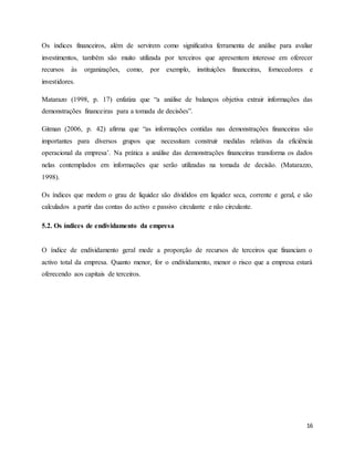 16
Os índices financeiros, além de servirem como significativa ferramenta de análise para avaliar
investimentos, também são muito utilizada por terceiros que apresentem interesse em oferecer
recursos às organizações, como, por exemplo, instituições financeiras, fornecedores e
investidores.
Matarazo (1998, p. 17) enfatiza que “a análise de balanços objetiva extrair informações das
demonstrações financeiras para a tomada de decisões”.
Gitman (2006, p. 42) afirma que “as informações contidas nas demonstrações financeiras são
importantes para diversos grupos que necessitam construir medidas relativas da eficiência
operacional da empresa’. Na prática a análise das demonstrações financeiras transforma os dados
nelas contemplados em informações que serão utilizadas na tomada de decisão. (Matarazzo,
1998).
Os índices que medem o grau de liquidez são divididos em liquidez seca, corrente e geral, e são
calculados a partir das contas do activo e passivo circulante e não circulante.
5.2. Os índices de endividamento da empresa
O índice de endividamento geral mede a proporção de recursos de terceiros que financiam o
activo total da empresa. Quanto menor, for o endividamento, menor o risco que a empresa estará
oferecendo aos capitais de terceiros.
 