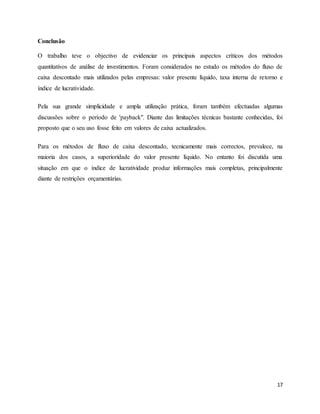 17
Conclusão
O trabalho teve o objectivo de evidenciar os principais aspectos críticos dos métodos
quantitativos de análise de investimentos. Foram considerados no estudo os métodos do fluxo de
caixa descontado mais utilizados pelas empresas: valor presente líquido, taxa interna de retorno e
índice de lucratividade.
Pela sua grande simplicidade e ampla utilização prática, foram também efectuadas algumas
discussões sobre o período de 'payback". Diante das limitações técnicas bastante conhecidas, foi
proposto que o seu uso fosse feito em valores de caixa actualizados.
Para os métodos de fluxo de caixa descontado, tecnicamente mais correctos, prevalece, na
maioria dos casos, a superioridade do valor presente líquido. No entanto foi discutida uma
situação em que o índice de lucratividade produz informações mais completas, principalmente
diante de restrições orçamentárias.
 