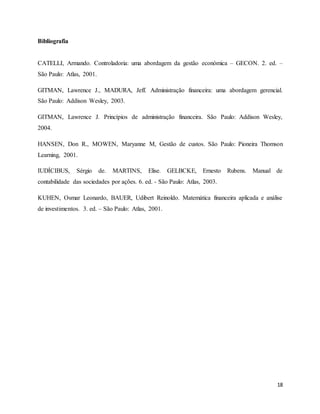 18
Bibliografia
CATELLI, Armando. Controladoria: uma abordagem da gestão económica – GECON. 2. ed. –
São Paulo: Atlas, 2001.
GITMAN, Lawrence J., MADURA, Jeff. Administração financeira: uma abordagem gerencial.
São Paulo: Addison Wesley, 2003.
GITMAN, Lawrence J. Princípios de administração financeira. São Paulo: Addison Wesley,
2004.
HANSEN, Don R., MOWEN, Maryanne M, Gestão de custos. São Paulo: Pioneira Thomson
Learning, 2001.
IUDÍCIBUS, Sérgio de. MARTINS, Elise. GELBCKE, Ernesto Rubens. Manual de
contabilidade das sociedades por ações. 6. ed. - São Paulo: Atlas, 2003.
KUHEN, Osmar Leonardo, BAUER, Udibert Reinoldo. Matemática financeira aplicada e análise
de investimentos. 3. ed. – São Paulo: Atlas, 2001.
 